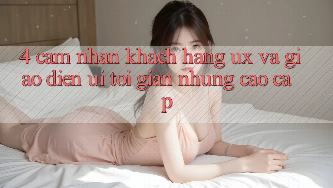 4. Cảm nhận Khách hàng (UX) và Giao Diện (UI): Tối Giản Nhưng Cao cấp