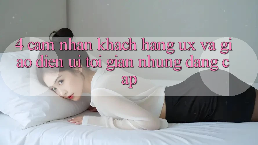 4. Cảm nhận Khách hàng (UX) và Giao Diện (UI): Tối Giản Nhưng Đẳng Cấp 4. Cảm nhận Khách hàng (UX) và Giao Diện (UI): Tối Giản Nhưng Đẳng Cấp