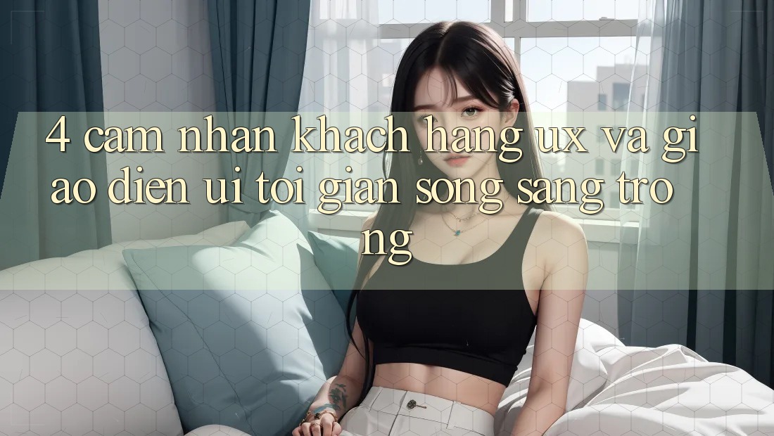 4. Cảm nhận Khách hàng (UX) và Giao Diện (UI): Tối Giản Song Sang trọng 4. Cảm nhận Khách hàng (UX) và Giao Diện (UI): Tối Giản Song Sang trọng