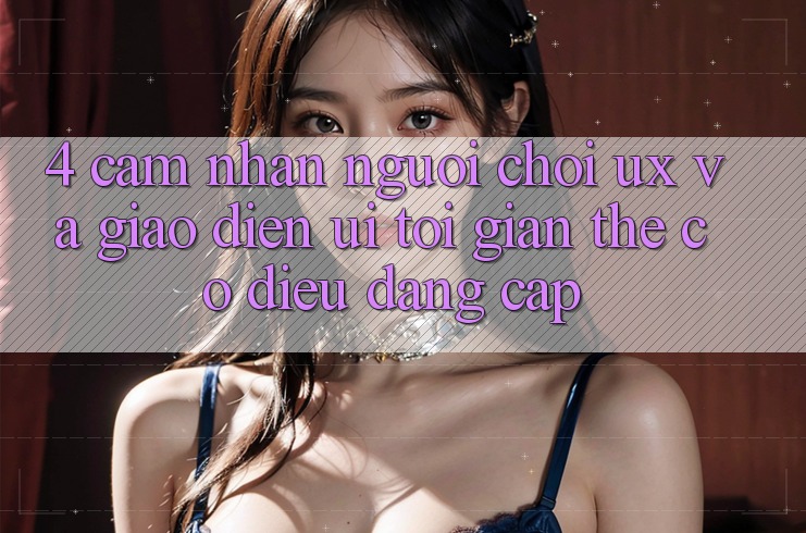 4. Cảm nhận Người chơi (UX) và Giao Diện (UI): Tối Giản Thế có điều Đẳng Cấp