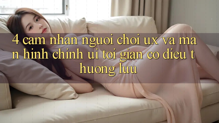 4. Cảm nhận Người chơi (UX) và Màn hình chính (UI): Tối Giản Có điều Thượng lưu