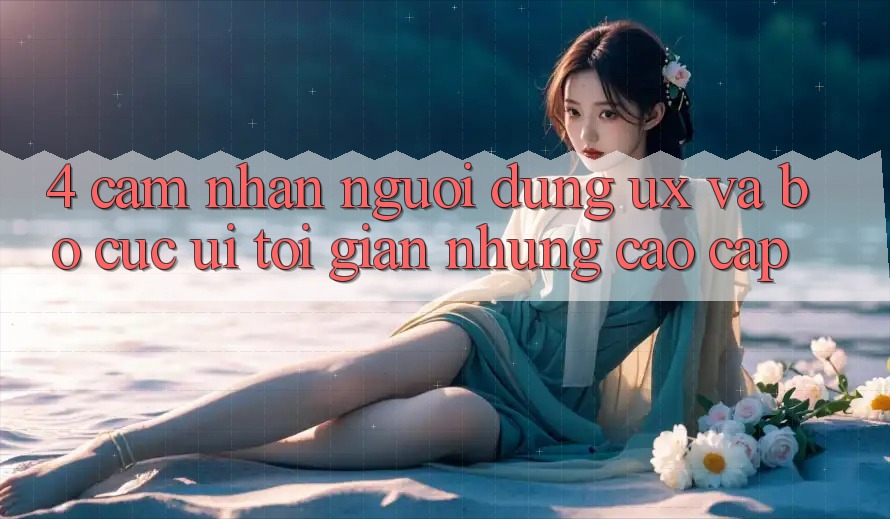 4. Cảm nhận Người Dùng (UX) và Bố cục (UI): Tối Giản Nhưng Cao cấp