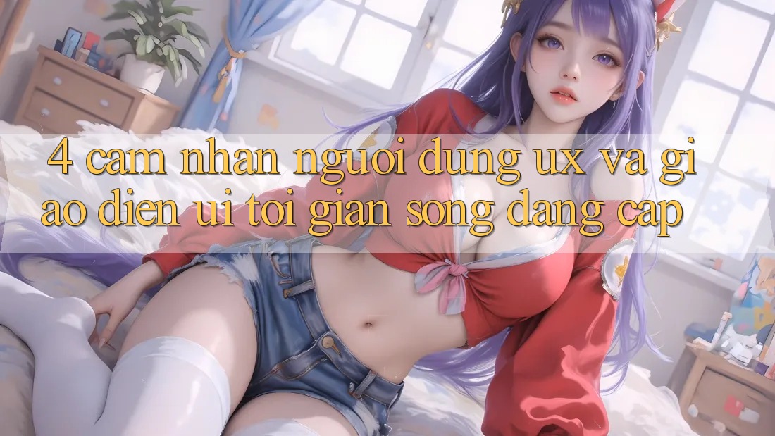 4. Cảm nhận Người Dùng (UX) và Giao Diện (UI): Tối Giản Song Đẳng Cấp 4. Cảm nhận Người Dùng (UX) và Giao Diện (UI): Tối Giản Song Đẳng Cấp