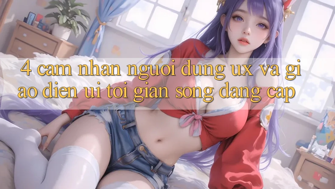 4. Cảm nhận Người Dùng (UX) và Giao Diện (UI): Tối Giản Song Đẳng Cấp 4. Cảm nhận Người Dùng (UX) và Giao Diện (UI): Tối Giản Song Đẳng Cấp