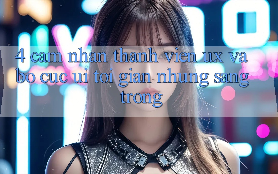 4. Cảm nhận Thành viên (UX) và Bố cục (UI): Tối Giản Nhưng Sang trọng 4. Cảm nhận Thành viên (UX) và Bố cục (UI): Tối Giản Nhưng Sang trọng