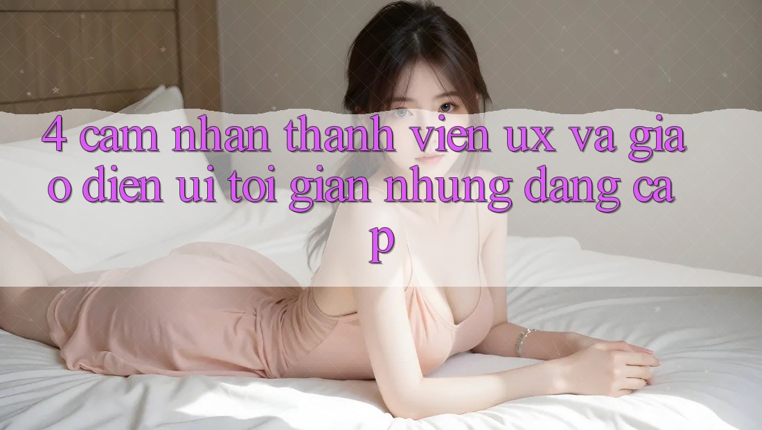 4. Cảm nhận Thành viên (UX) và Giao Diện (UI): Tối Giản Nhưng Đẳng Cấp 4. Cảm nhận Thành viên (UX) và Giao Diện (UI): Tối Giản Nhưng Đẳng Cấp