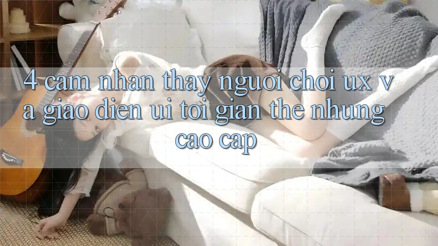 4. Cảm nhận thấy Người chơi (UX) và Giao Diện (UI): Tối Giản Thế nhưng Cao cấp