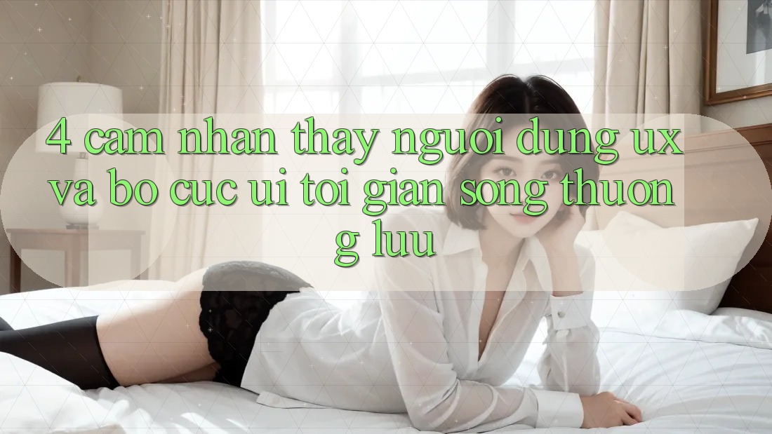 4. Cảm nhận thấy Người Dùng (UX) và Bố cục (UI): Tối Giản Song Thượng lưu 4. Cảm nhận thấy Người Dùng (UX) và Bố cục (UI): Tối Giản Song Thượng lưu