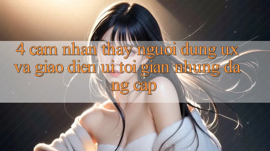4. Cảm nhận thấy Người Dùng (UX) và Giao Diện (UI): Tối Giản Nhưng Đẳng Cấp 4. Cảm nhận thấy Người Dùng (UX) và Giao Diện (UI): Tối Giản Nhưng Đẳng Cấp