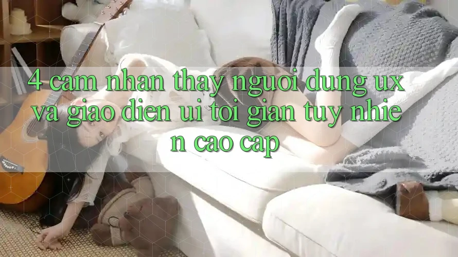 4. Cảm nhận thấy Người Dùng (UX) và Giao Diện (UI): Tối Giản Tuy nhiên Cao cấp 4. Cảm nhận thấy Người Dùng (UX) và Giao Diện (UI): Tối Giản Tuy nhiên Cao cấp