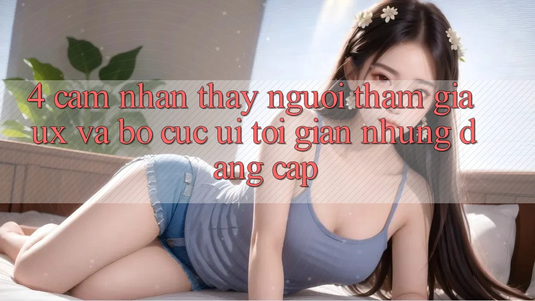 4. Cảm nhận thấy Người tham gia (UX) và Bố cục (UI): Tối Giản Nhưng Đẳng Cấp 4. Cảm nhận thấy Người tham gia (UX) và Bố cục (UI): Tối Giản Nhưng Đẳng Cấp