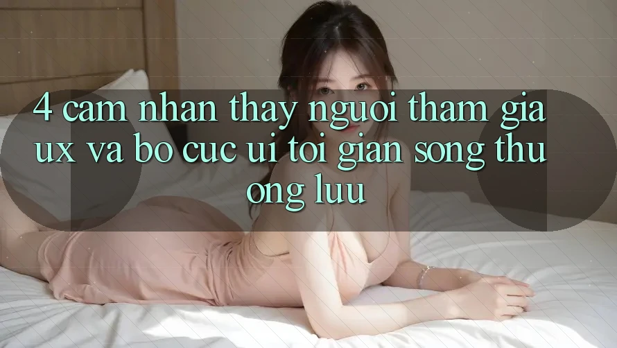 4. Cảm nhận thấy Người tham gia (UX) và Bố cục (UI): Tối Giản Song Thượng lưu 4. Cảm nhận thấy Người tham gia (UX) và Bố cục (UI): Tối Giản Song Thượng lưu