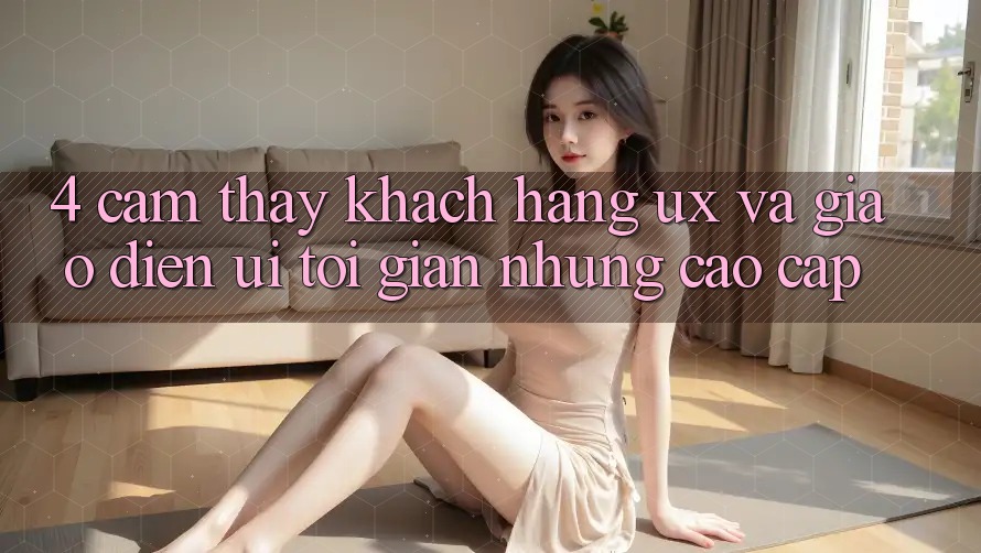 4. Cảm thấy Khách hàng (UX) và Giao Diện (UI): Tối Giản Nhưng Cao cấp 4. Cảm thấy Khách hàng (UX) và Giao Diện (UI): Tối Giản Nhưng Cao cấp