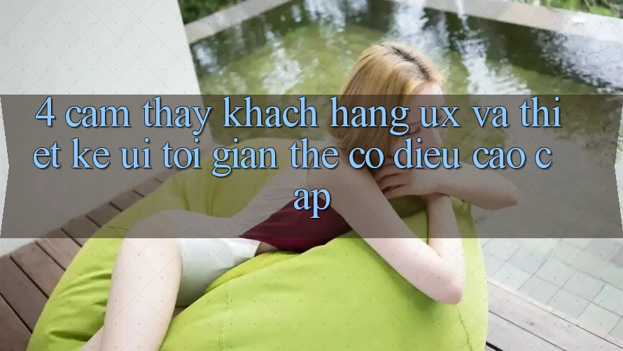 4. Cảm thấy Khách hàng (UX) và Thiết kế (UI): Tối Giản Thế có điều Cao cấp