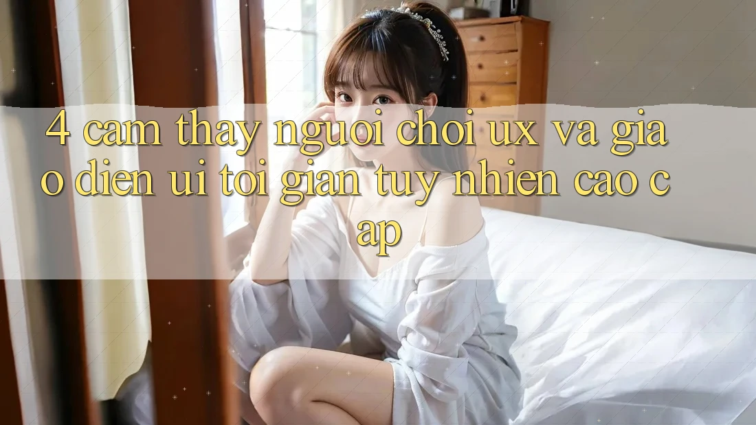 4. Cảm thấy Người chơi (UX) và Giao Diện (UI): Tối Giản Tuy nhiên Cao cấp