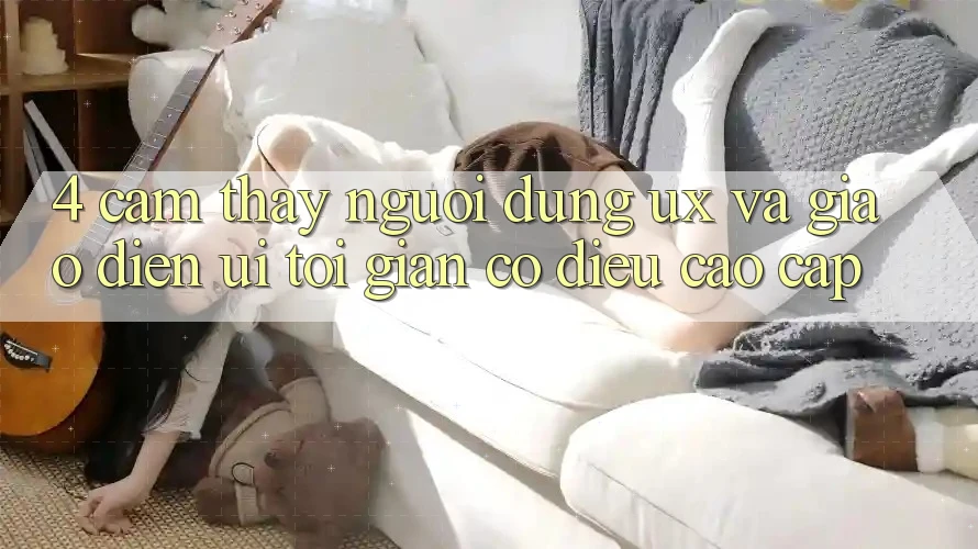 4. Cảm thấy Người Dùng (UX) và Giao Diện (UI): Tối Giản Có điều Cao cấp 4. Cảm thấy Người Dùng (UX) và Giao Diện (UI): Tối Giản Có điều Cao cấp