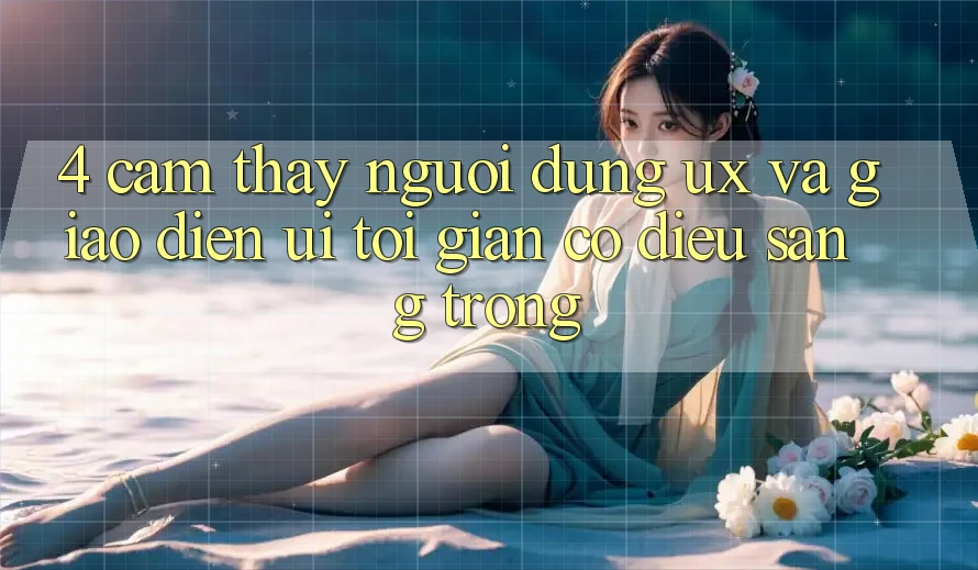 4. Cảm thấy Người Dùng (UX) và Giao Diện (UI): Tối Giản Có điều Sang trọng