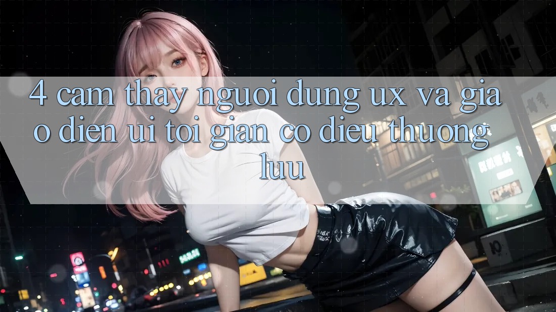 4. Cảm thấy Người Dùng (UX) và Giao Diện (UI): Tối Giản Có điều Thượng lưu 4. Cảm thấy Người Dùng (UX) và Giao Diện (UI): Tối Giản Có điều Thượng lưu