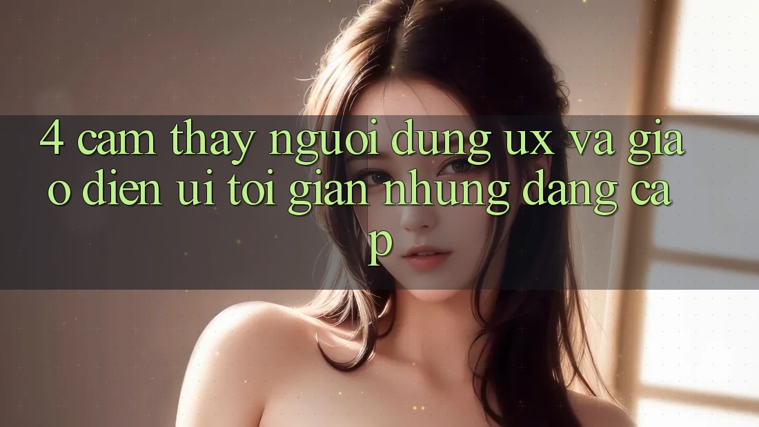 4. Cảm thấy Người dùng (UX) và Giao Diện (UI): Tối Giản Nhưng Đẳng Cấp 4. Cảm thấy Người dùng (UX) và Giao Diện (UI): Tối Giản Nhưng Đẳng Cấp