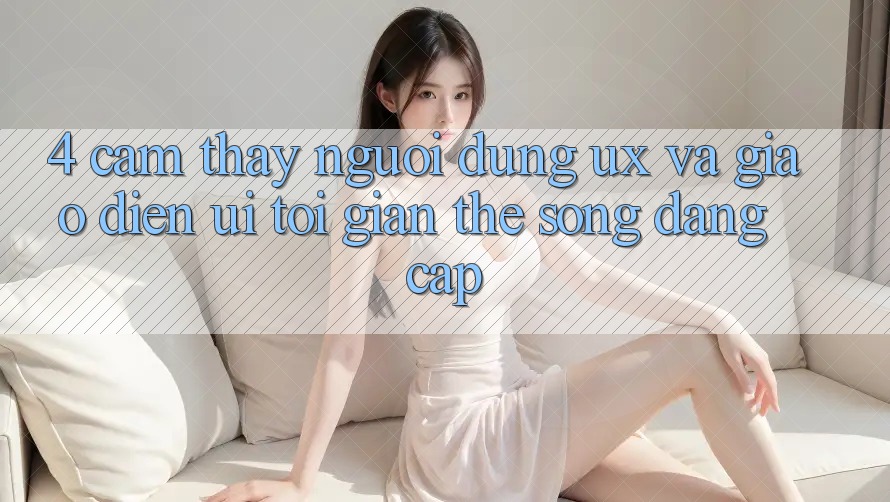 4. Cảm thấy Người dùng (UX) và Giao Diện (UI): Tối Giản Thế song Đẳng Cấp 4. Cảm thấy Người dùng (UX) và Giao Diện (UI): Tối Giản Thế song Đẳng Cấp
