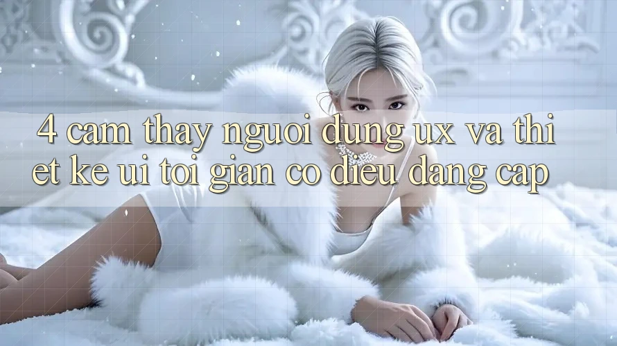 4. Cảm thấy Người Dùng (UX) và Thiết kế (UI): Tối Giản Có điều Đẳng Cấp 4. Cảm thấy Người Dùng (UX) và Thiết kế (UI): Tối Giản Có điều Đẳng Cấp