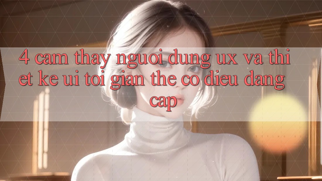 4. Cảm thấy Người Dùng (UX) và Thiết kế (UI): Tối Giản Thế có điều Đẳng Cấp 4. Cảm thấy Người Dùng (UX) và Thiết kế (UI): Tối Giản Thế có điều Đẳng Cấp