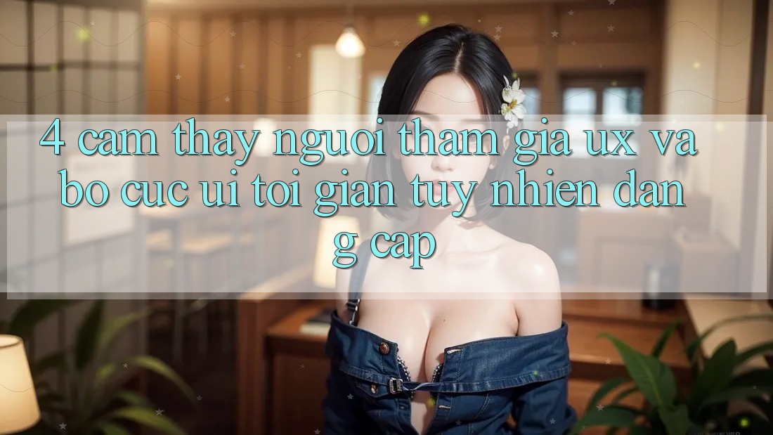 4. Cảm thấy Người tham gia (UX) và Bố cục (UI): Tối Giản Tuy nhiên Đẳng Cấp