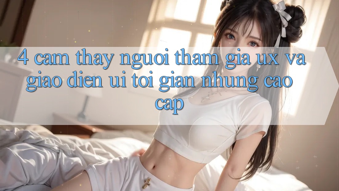 4. Cảm thấy Người tham gia (UX) và Giao Diện (UI): Tối Giản Nhưng Cao cấp 4. Cảm thấy Người tham gia (UX) và Giao Diện (UI): Tối Giản Nhưng Cao cấp