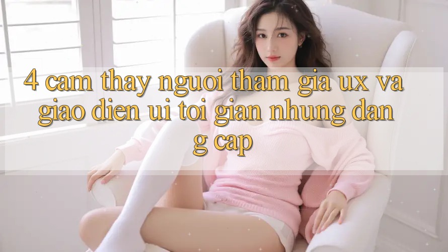 4. Cảm thấy Người tham gia (UX) và Giao Diện (UI): Tối Giản Nhưng Đẳng Cấp 4. Cảm thấy Người tham gia (UX) và Giao Diện (UI): Tối Giản Nhưng Đẳng Cấp