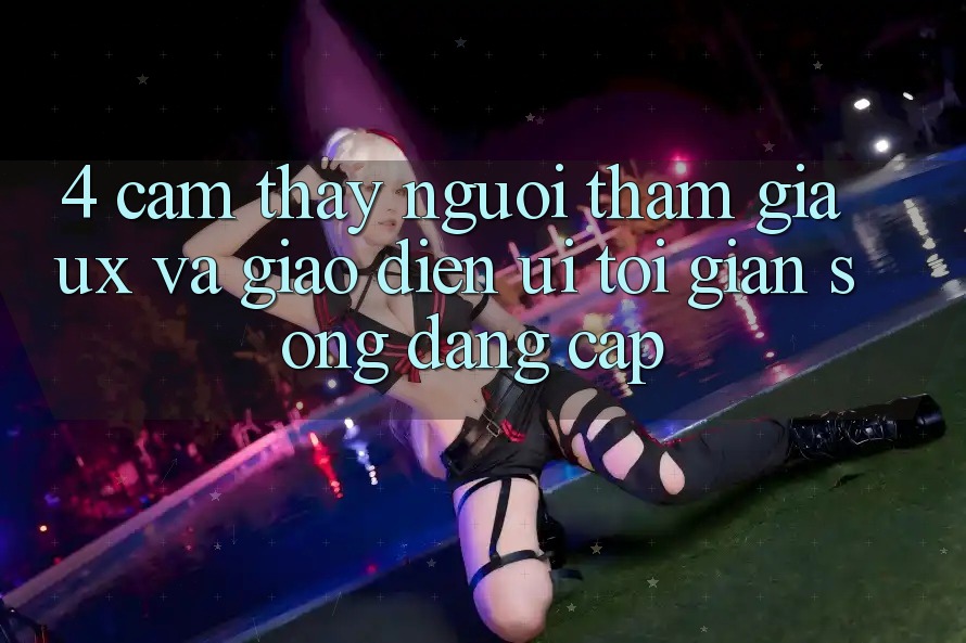 4. Cảm thấy Người tham gia (UX) và Giao Diện (UI): Tối Giản Song Đẳng cấp 4. Cảm thấy Người tham gia (UX) và Giao Diện (UI): Tối Giản Song Đẳng cấp