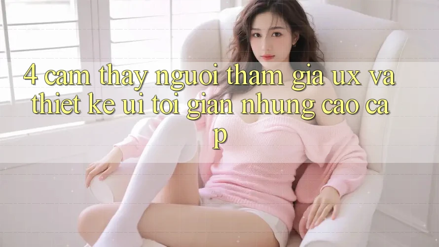 4. Cảm thấy Người tham gia (UX) và Thiết kế (UI): Tối Giản Nhưng Cao cấp 4. Cảm thấy Người tham gia (UX) và Thiết kế (UI): Tối Giản Nhưng Cao cấp