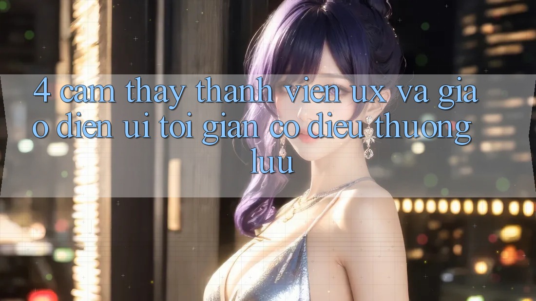 4. Cảm thấy Thành viên (UX) và Giao Diện (UI): Tối Giản Có điều Thượng lưu