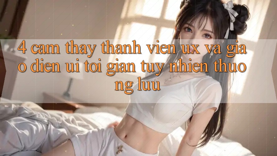 4. Cảm thấy Thành viên (UX) và Giao Diện (UI): Tối Giản Tuy nhiên Thượng lưu 4. Cảm thấy Thành viên (UX) và Giao Diện (UI): Tối Giản Tuy nhiên Thượng lưu