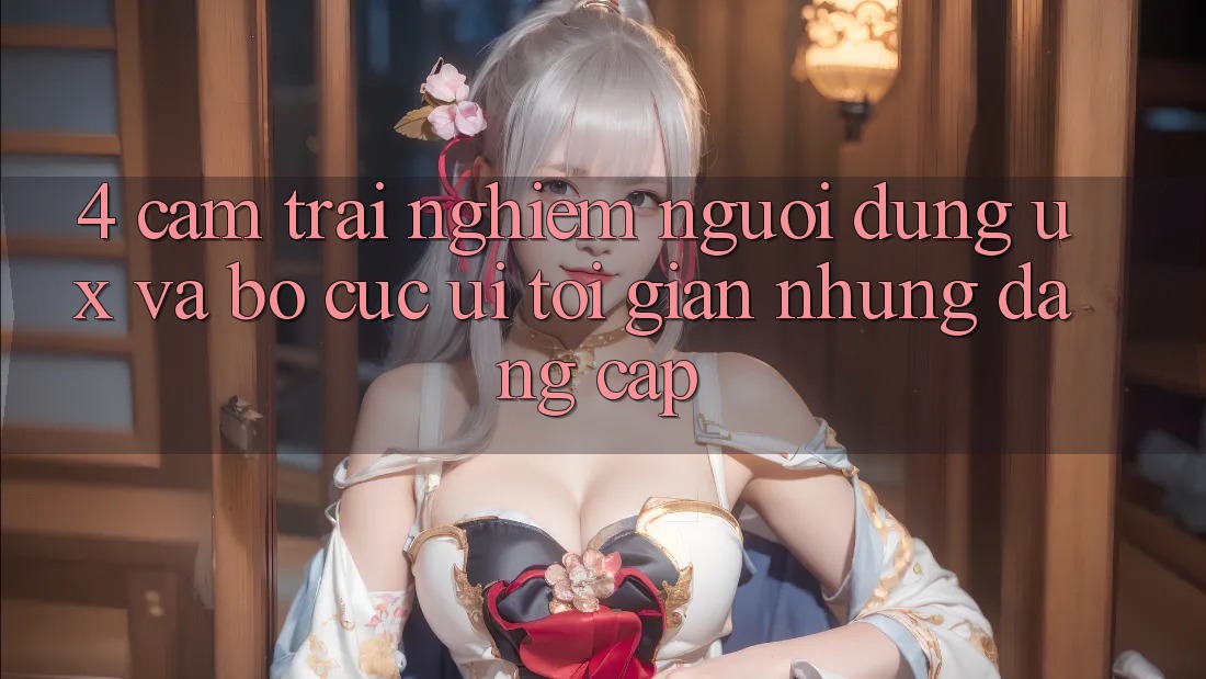 4. Cảm trải nghiệm Người Dùng (UX) và Bố cục (UI): Tối Giản Nhưng Đẳng Cấp 4. Cảm trải nghiệm Người Dùng (UX) và Bố cục (UI): Tối Giản Nhưng Đẳng Cấp