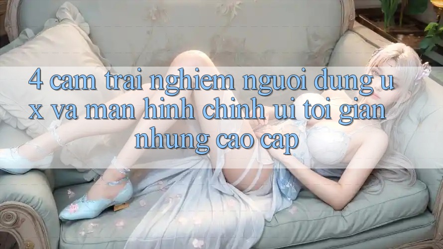 4. Cảm trải nghiệm Người Dùng (UX) và Màn hình chính (UI): Tối Giản Nhưng Cao cấp 4. Cảm trải nghiệm Người Dùng (UX) và Màn hình chính (UI): Tối Giản Nhưng Cao cấp