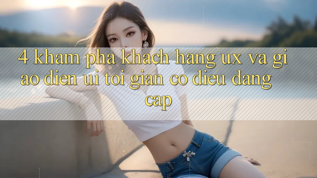 4. Khám phá Khách hàng (UX) và Giao Diện (UI): Tối Giản Có điều Đẳng cấp 4. Khám phá Khách hàng (UX) và Giao Diện (UI): Tối Giản Có điều Đẳng cấp