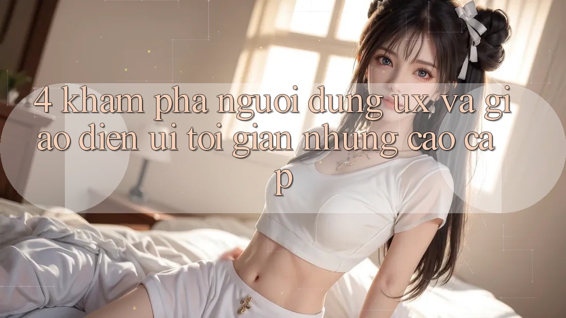 4. Khám phá Người Dùng (UX) và Giao Diện (UI): Tối Giản Nhưng Cao cấp 4. Khám phá Người Dùng (UX) và Giao Diện (UI): Tối Giản Nhưng Cao cấp