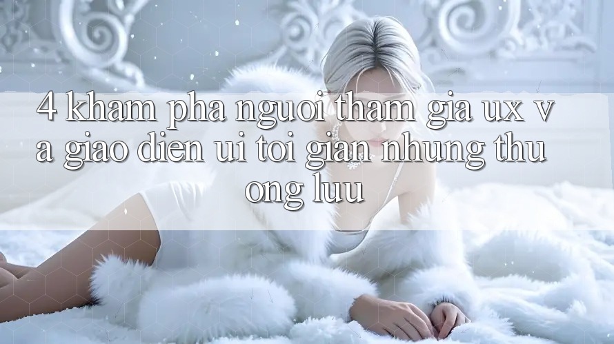 4. Khám phá Người tham gia (UX) và Giao Diện (UI): Tối Giản Nhưng Thượng lưu 4. Khám phá Người tham gia (UX) và Giao Diện (UI): Tối Giản Nhưng Thượng lưu