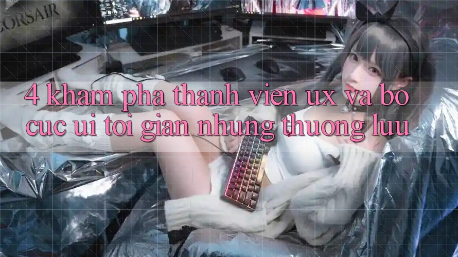 4. Khám phá Thành viên (UX) và Bố cục (UI): Tối Giản Nhưng Thượng lưu