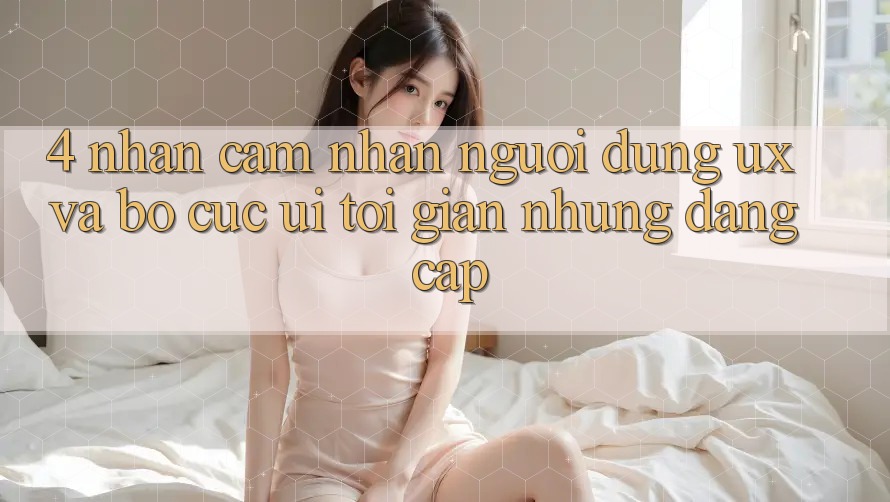 4. Nhận cảm nhận Người Dùng (UX) và Bố cục (UI): Tối Giản Nhưng Đẳng Cấp 4. Nhận cảm nhận Người Dùng (UX) và Bố cục (UI): Tối Giản Nhưng Đẳng Cấp