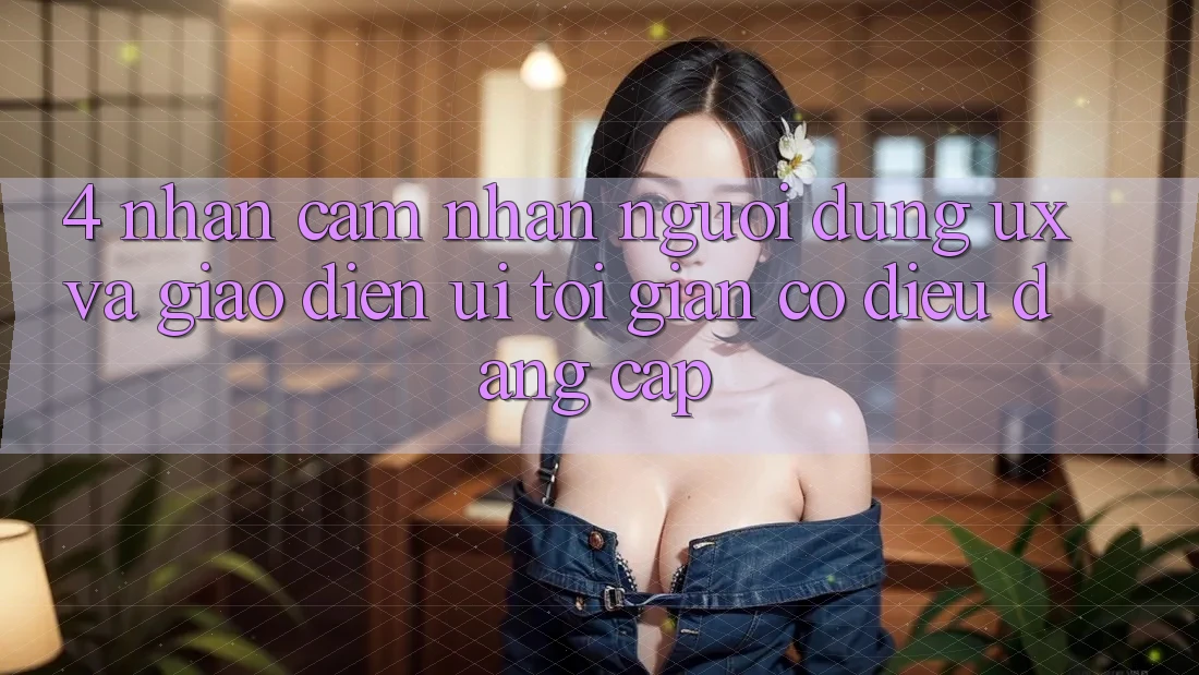 4. Nhận cảm nhận Người dùng (UX) và Giao Diện (UI): Tối Giản Có điều Đẳng cấp 4. Nhận cảm nhận Người dùng (UX) và Giao Diện (UI): Tối Giản Có điều Đẳng cấp