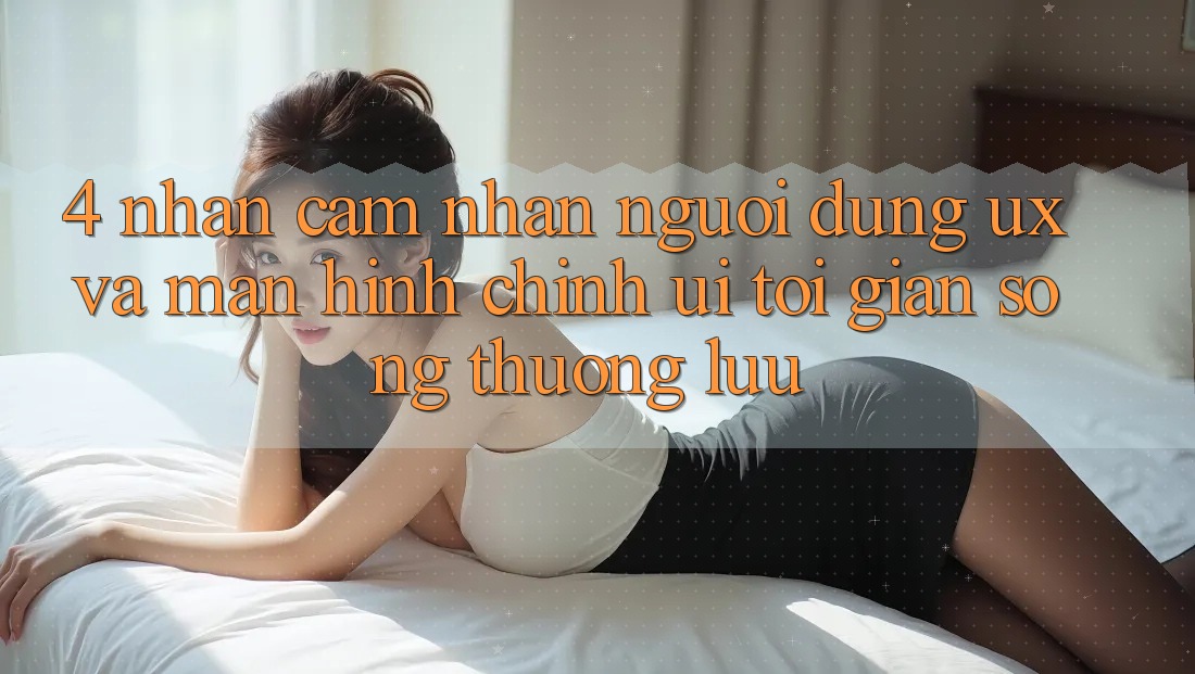 4. Nhận cảm nhận Người Dùng (UX) và Màn hình chính (UI): Tối Giản Song Thượng lưu