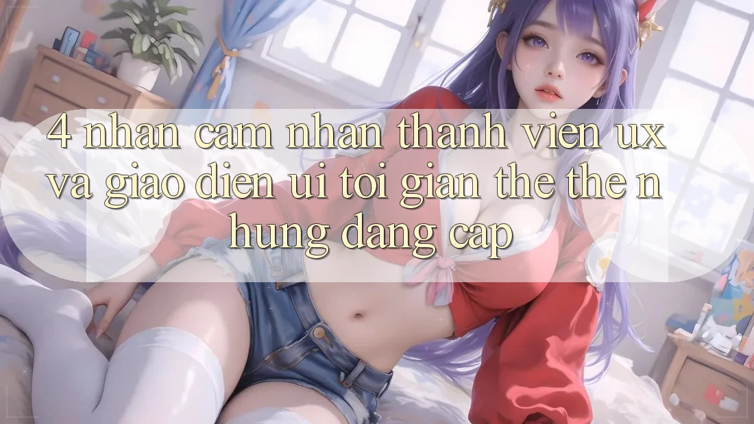 4. Nhận cảm nhận Thành viên (UX) và Giao Diện (UI): Tối Giản Thế thế nhưng Đẳng Cấp 4. Nhận cảm nhận Thành viên (UX) và Giao Diện (UI): Tối Giản Thế thế nhưng Đẳng Cấp