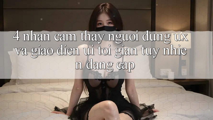 4. Nhận cảm thấy Người Dùng (UX) và Giao Diện (UI): Tối Giản Tuy nhiên Đẳng Cấp