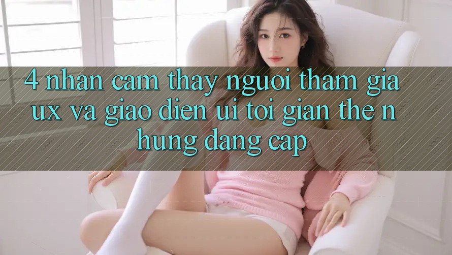 4. Nhận cảm thấy Người tham gia (UX) và Giao Diện (UI): Tối Giản Thế nhưng Đẳng cấp 4. Nhận cảm thấy Người tham gia (UX) và Giao Diện (UI): Tối Giản Thế nhưng Đẳng cấp