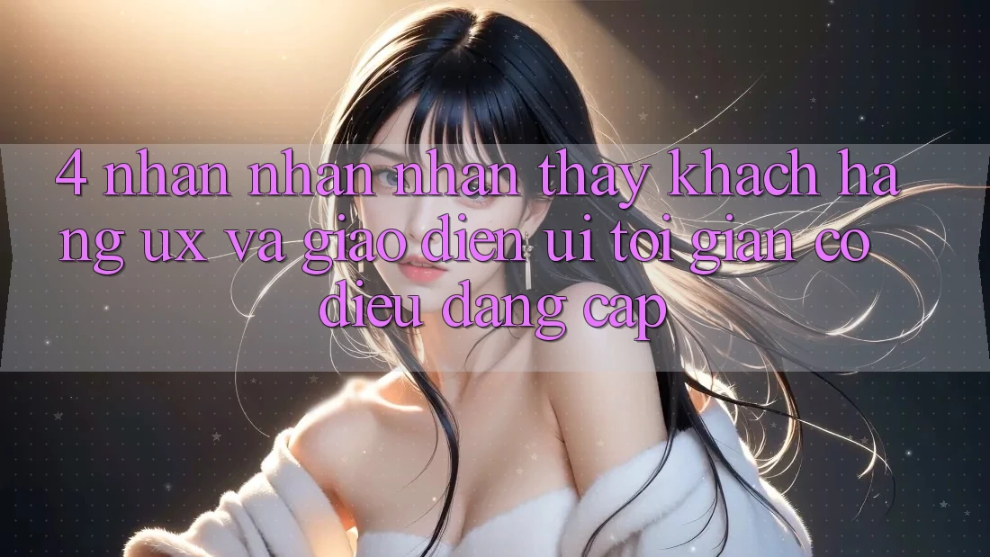 4. Nhận nhận nhận thấy Khách hàng (UX) và Giao Diện (UI): Tối Giản Có điều Đẳng Cấp 4. Nhận nhận nhận thấy Khách hàng (UX) và Giao Diện (UI): Tối Giản Có điều Đẳng Cấp
