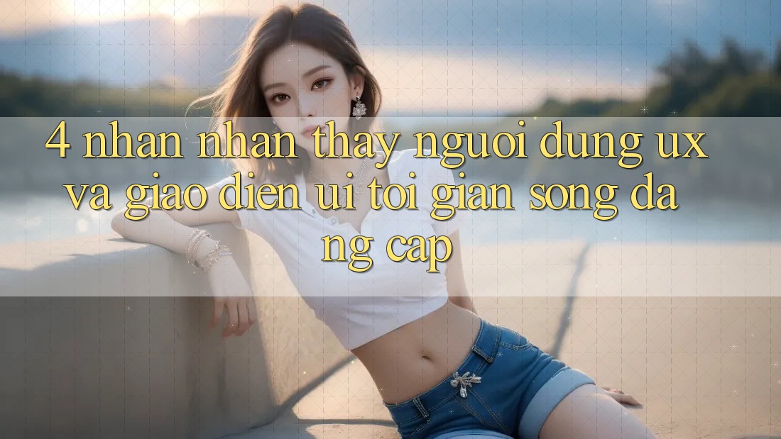 4. Nhận nhận thấy Người Dùng (UX) và Giao Diện (UI): Tối Giản Song Đẳng Cấp