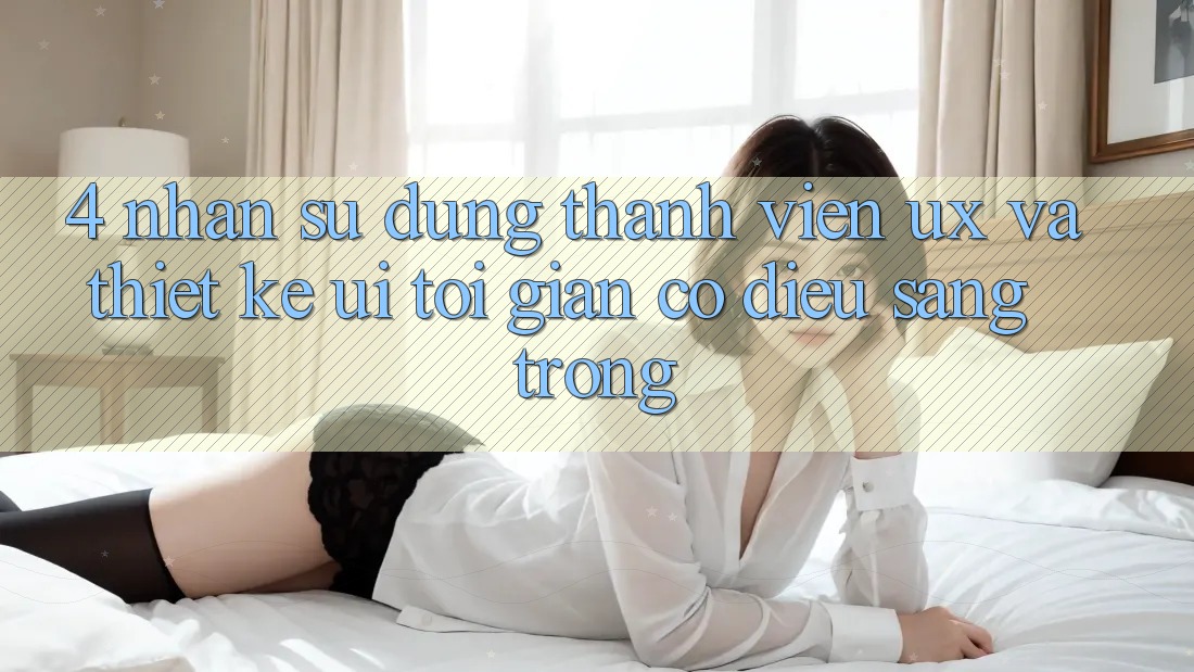4. Nhận sử dụng Thành viên (UX) và Thiết kế (UI): Tối Giản Có điều Sang trọng