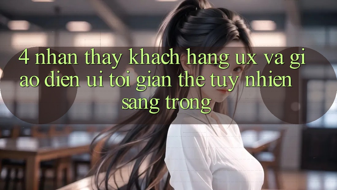 4. Nhận thấy Khách hàng (UX) và Giao Diện (UI): Tối Giản Thế tuy nhiên Sang trọng