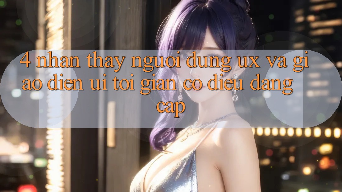 4. Nhận thấy Người Dùng (UX) và Giao Diện (UI): Tối Giản Có điều Đẳng Cấp 4. Nhận thấy Người Dùng (UX) và Giao Diện (UI): Tối Giản Có điều Đẳng Cấp